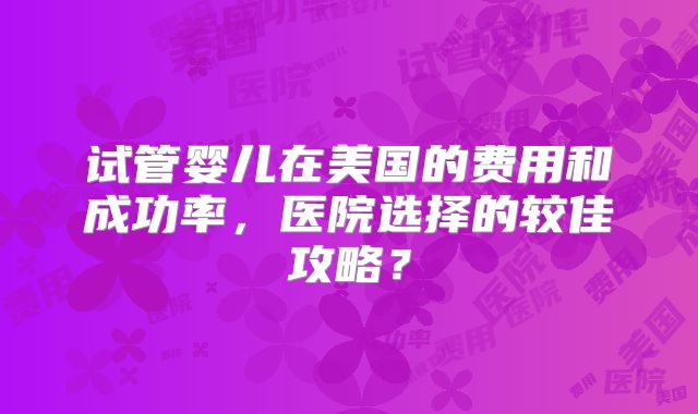 试管婴儿在美国的费用和成功率，医院选择的较佳攻略？
