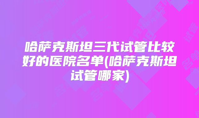 哈萨克斯坦三代试管比较好的医院名单(哈萨克斯坦试管哪家)