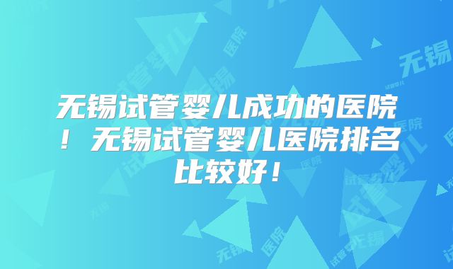 无锡试管婴儿成功的医院！无锡试管婴儿医院排名比较好！