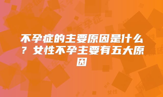 不孕症的主要原因是什么?女性不孕主要有五大原因