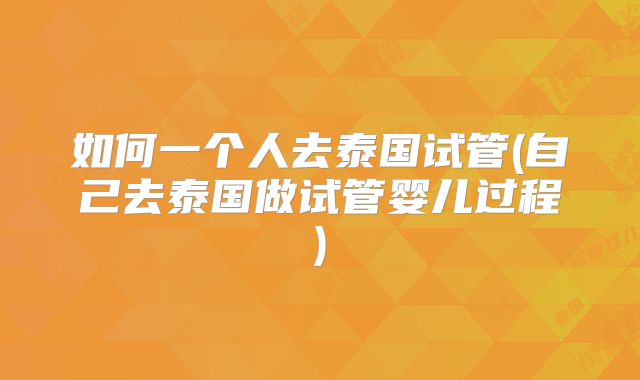 如何一个人去泰国试管(自己去泰国做试管婴儿过程)