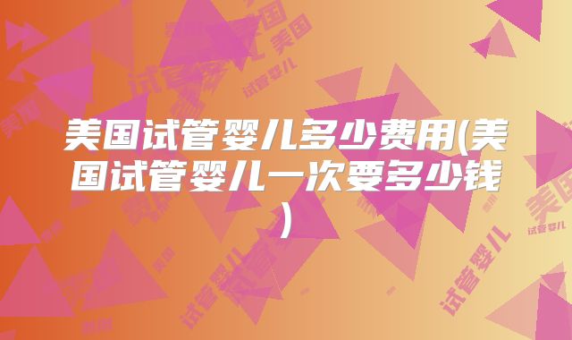 美国试管婴儿多少费用(美国试管婴儿一次要多少钱)