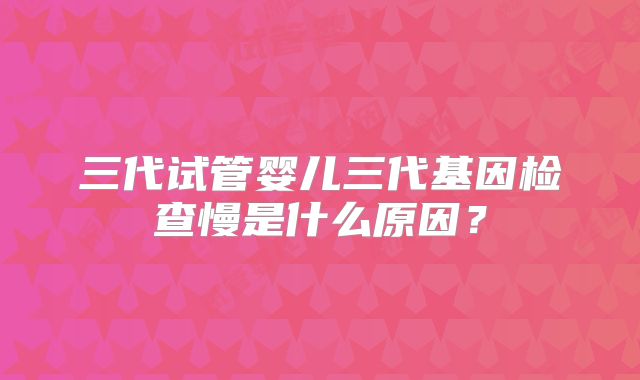 三代试管婴儿三代基因检查慢是什么原因？