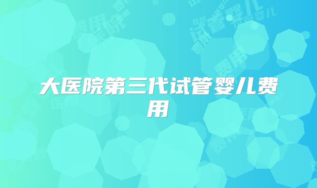 大医院第三代试管婴儿费用