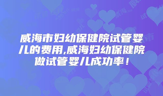威海市妇幼保健院试管婴儿的费用,威海妇幼保健院做试管婴儿成功率！