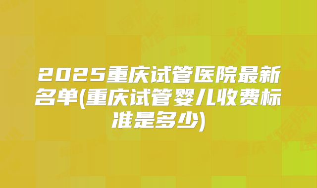 2025重庆试管医院最新名单(重庆试管婴儿收费标准是多少)