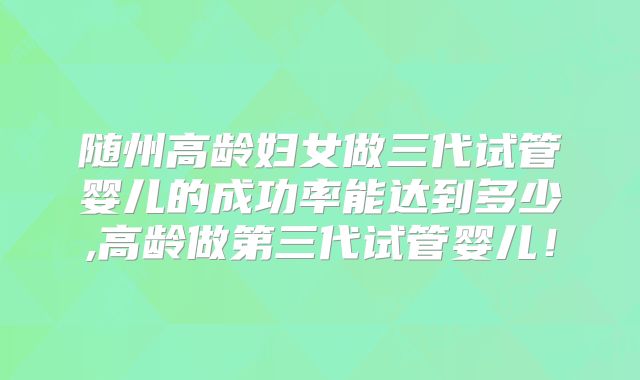 随州高龄妇女做三代试管婴儿的成功率能达到多少,高龄做第三代试管婴儿!