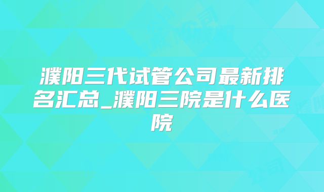 濮阳三代试管公司最新排名汇总_濮阳三院是什么医院