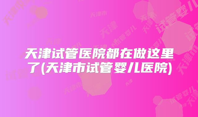 天津试管医院都在做这里了(天津市试管婴儿医院)