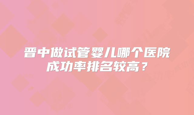 晋中做试管婴儿哪个医院成功率排名较高？