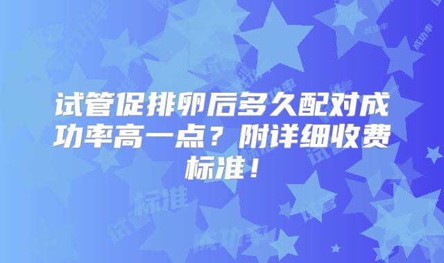 试管促排卵后多久配对成功率高一点？附详细收费标准！