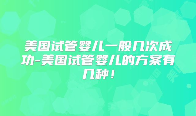 美国试管婴儿一般几次成功-美国试管婴儿的方案有几种！