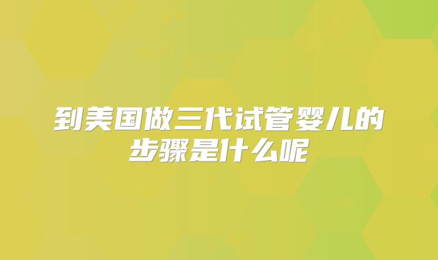 到美国做三代试管婴儿的步骤是什么呢