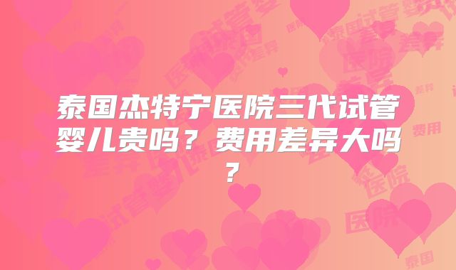 泰国杰特宁医院三代试管婴儿贵吗？费用差异大吗？