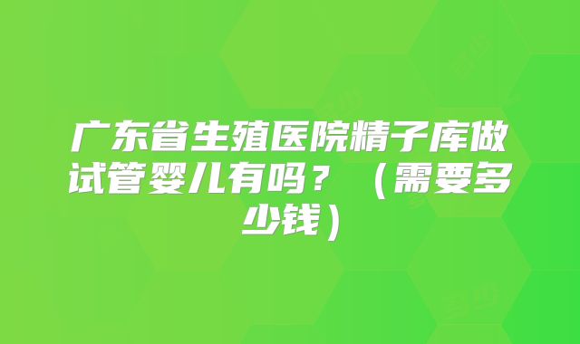 广东省生殖医院精子库做试管婴儿有吗？（需要多少钱）