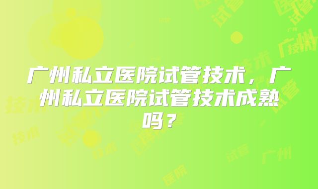 广州私立医院试管技术，广州私立医院试管技术成熟吗？