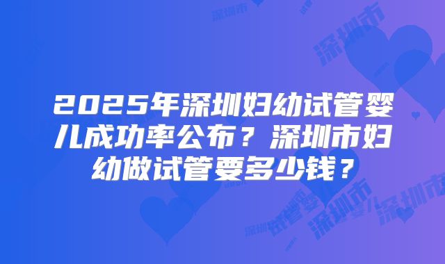 2025年深圳妇幼试管婴儿成功率公布？深圳市妇幼做试管要多少钱？