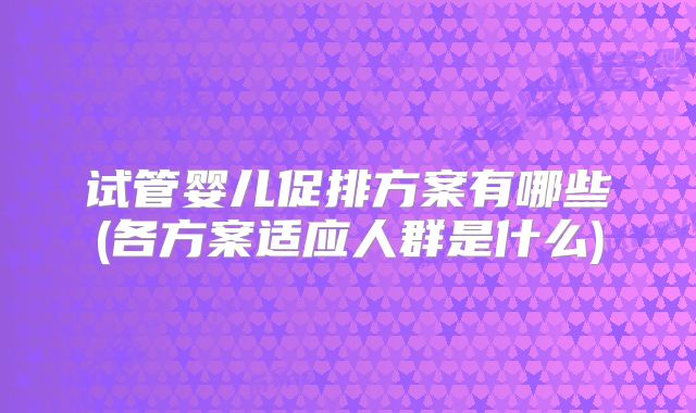 试管婴儿促排方案有哪些(各方案适应人群是什么)