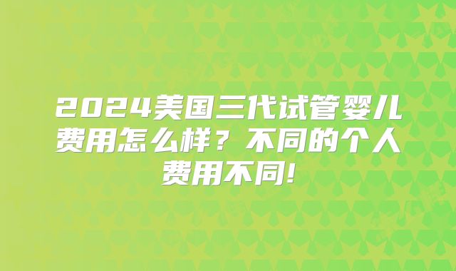 2024美国三代试管婴儿费用怎么样？不同的个人费用不同!