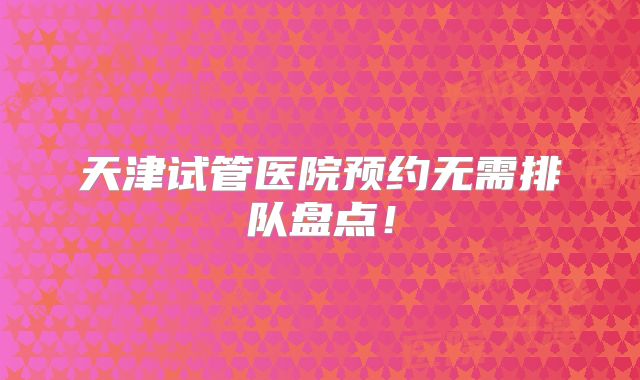 天津试管医院预约无需排队盘点！