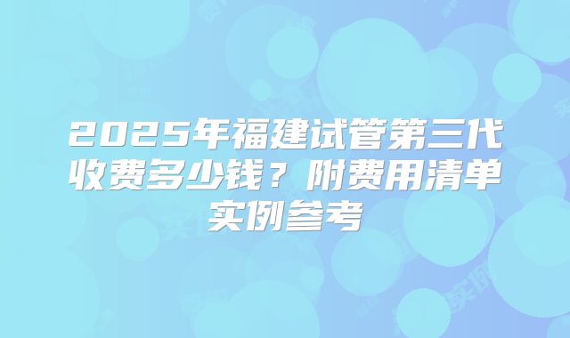2025年福建试管第三代收费多少钱？附费用清单实例参考