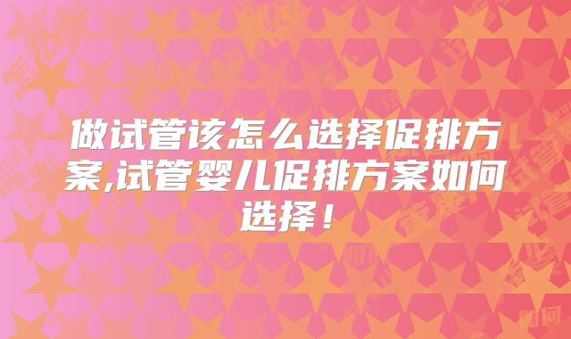 做试管该怎么选择促排方案,试管婴儿促排方案如何选择！