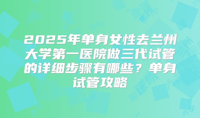 2025年单身女性去兰州大学第一医院做三代试管的详细步骤有哪些?单身试管攻略