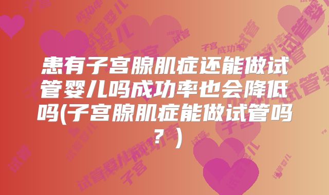 患有子宫腺肌症还能做试管婴儿吗成功率也会降低吗(子宫腺肌症能做试管吗？)