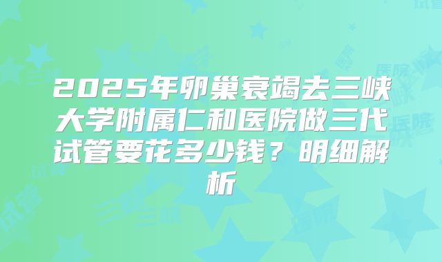 2025年卵巢衰竭去三峡大学附属仁和医院做三代试管要花多少钱？明细解析