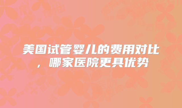 美国试管婴儿的费用对比，哪家医院更具优势
