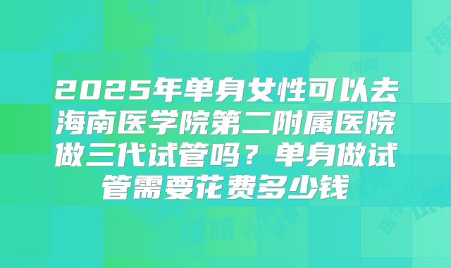 2025年单身女性可以去海南医学院第二附属医院做三代试管吗？单身做试管需要花费多少钱