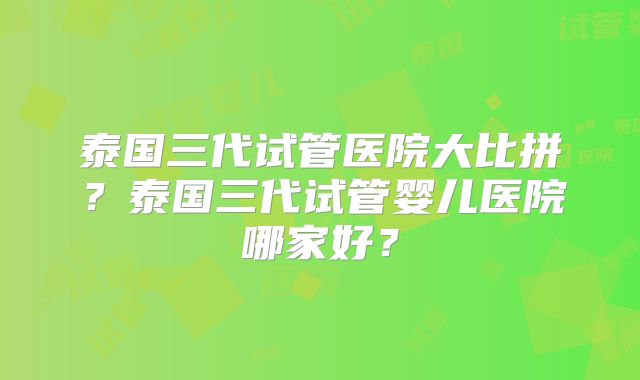 泰国三代试管医院大比拼?泰国三代试管婴儿医院哪家好?