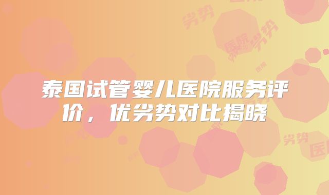 泰国试管婴儿医院服务评价，优劣势对比揭晓