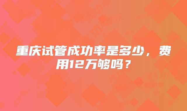 重庆试管成功率是多少，费用12万够吗？