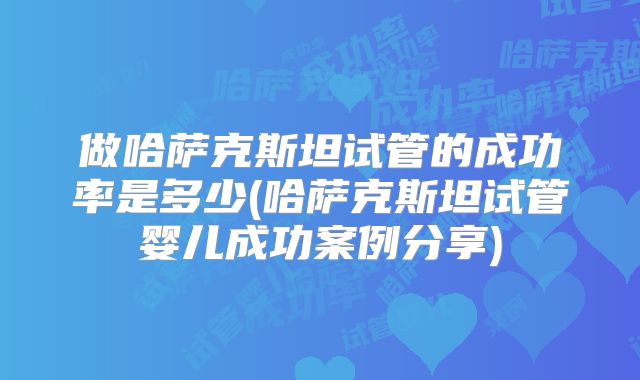 做哈萨克斯坦试管的成功率是多少(哈萨克斯坦试管婴儿成功案例分享)