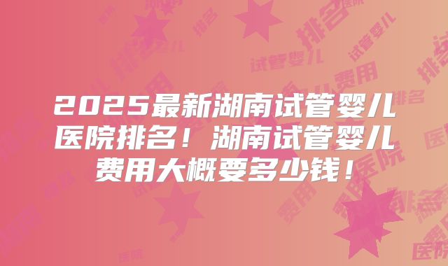 2025最新湖南试管婴儿医院排名!湖南试管婴儿费用大概要多少钱!