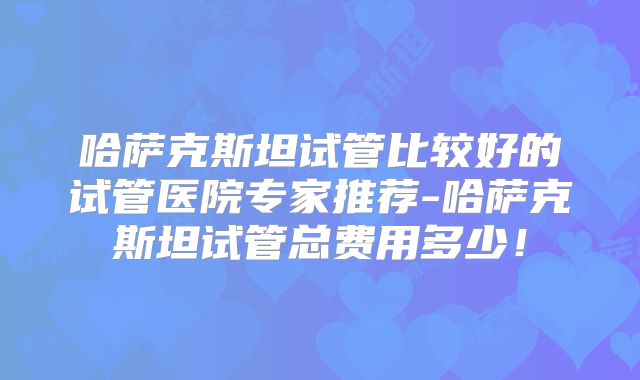哈萨克斯坦试管比较好的试管医院专家推荐-哈萨克斯坦试管总费用多少！