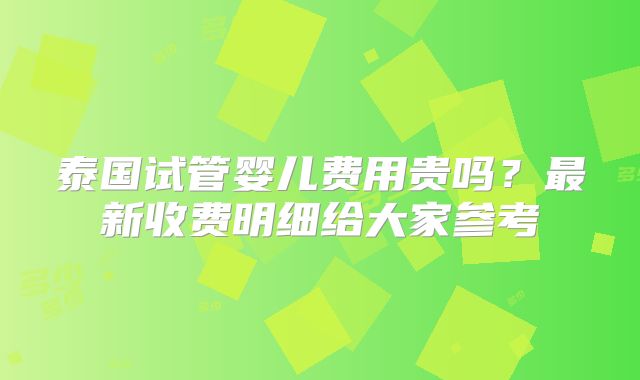 泰国试管婴儿费用贵吗?最新收费明细给大家参考