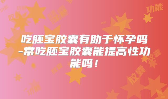 吃胚宝胶囊有助于怀孕吗-常吃胚宝胶囊能提高性功能吗！