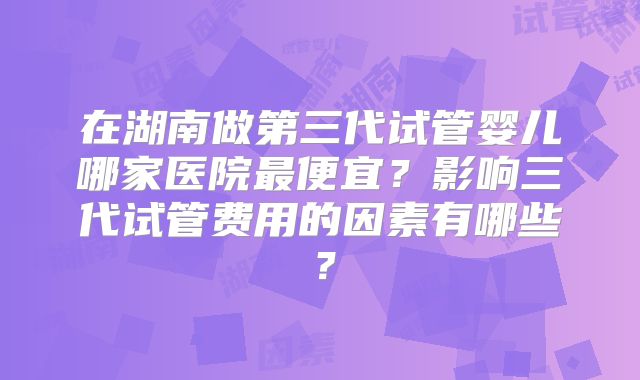 在湖南做第三代试管婴儿哪家医院最便宜？影响三代试管费用的因素有哪些？