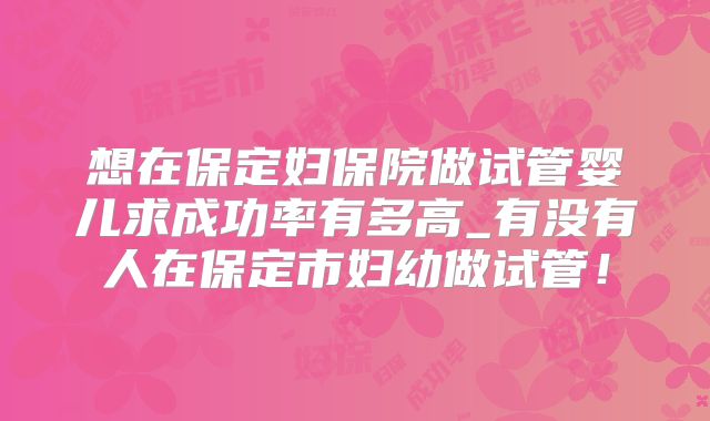 想在保定妇保院做试管婴儿求成功率有多高_有没有人在保定市妇幼做试管！