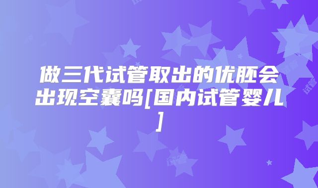 做三代试管取出的优胚会出现空囊吗[国内试管婴儿]