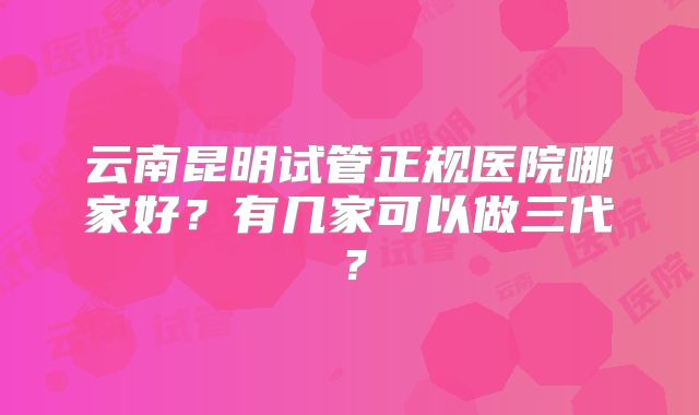 云南昆明试管正规医院哪家好？有几家可以做三代？