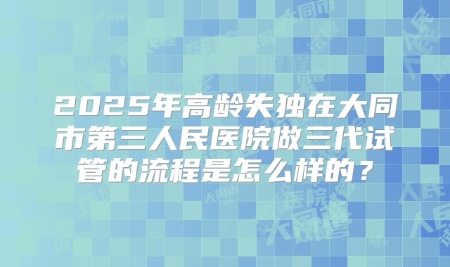 2025年高龄失独在大同市第三人民医院做三代试管的流程是怎么样的？