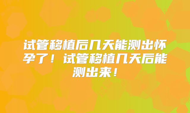 试管移植后几天能测出怀孕了！试管移植几天后能测出来！