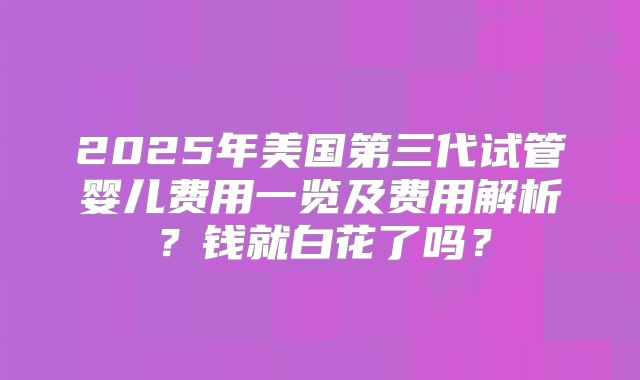 2025年美国第三代试管婴儿费用一览及费用解析？钱就白花了吗？