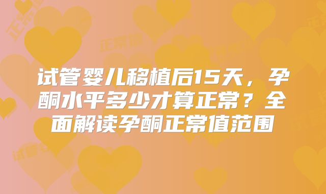 试管婴儿移植后15天,孕酮水平多少才算正常?全面解读孕酮正常值范围