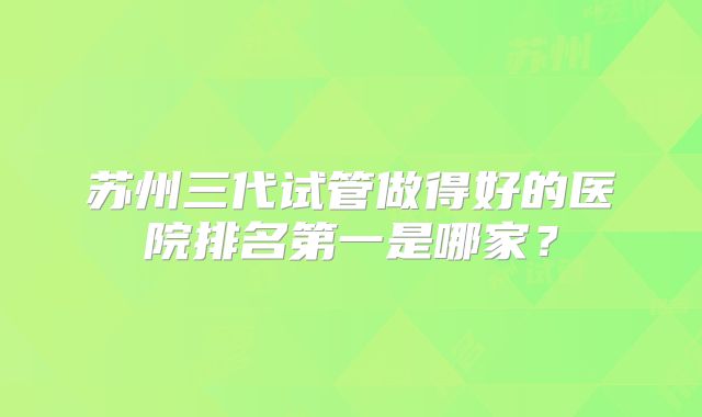 苏州三代试管做得好的医院排名第一是哪家？