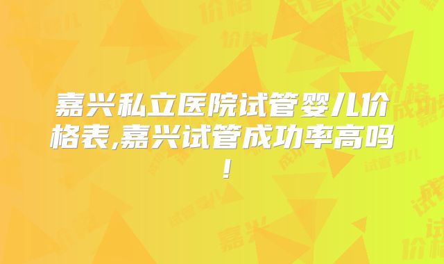 嘉兴私立医院试管婴儿价格表,嘉兴试管成功率高吗！