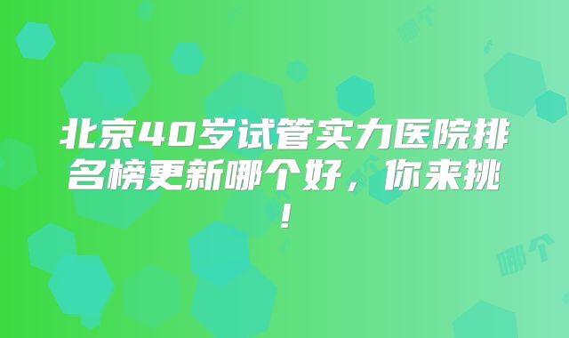 北京40岁试管实力医院排名榜更新哪个好，你来挑!